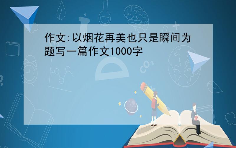 作文:以烟花再美也只是瞬间为题写一篇作文1000字