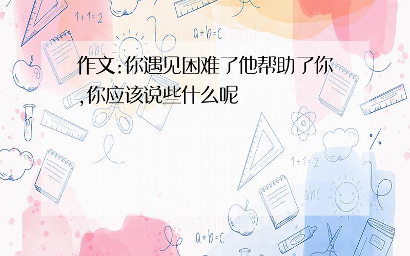 作文:你遇见困难了他帮助了你,你应该说些什么呢