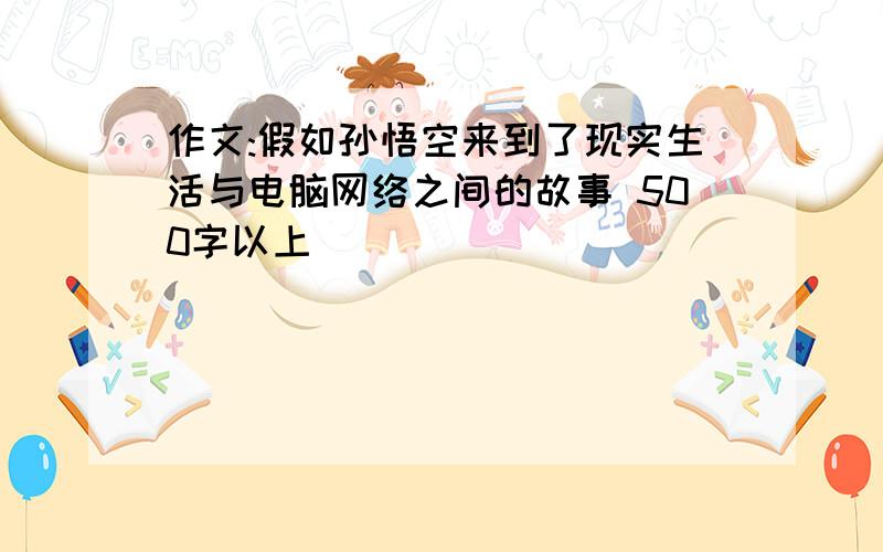 作文:假如孙悟空来到了现实生活与电脑网络之间的故事 500字以上