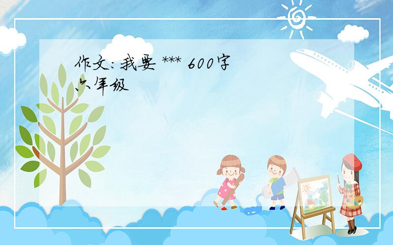 作文:我要 *** 600字六年级