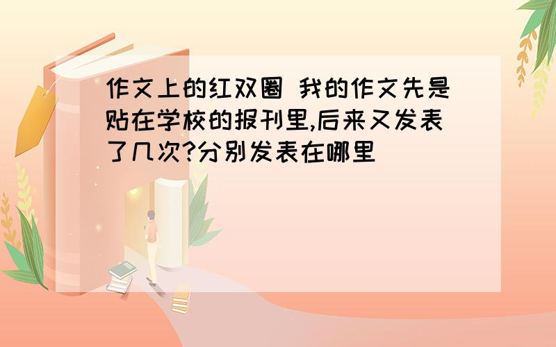 作文上的红双圈 我的作文先是贴在学校的报刊里,后来又发表了几次?分别发表在哪里