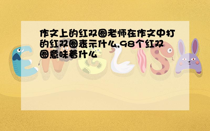 作文上的红双圈老师在作文中打的红双圈表示什么,98个红双圈意味着什么