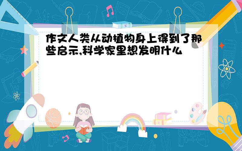 作文人类从动植物身上得到了那些启示,科学家里想发明什么