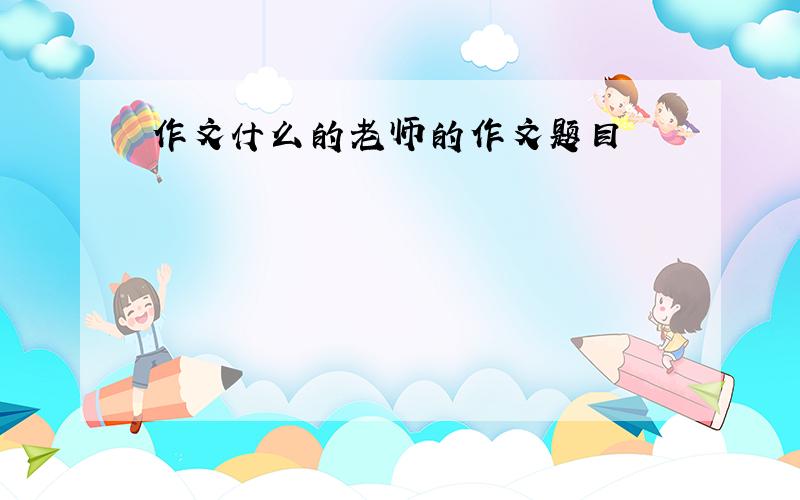 作文什么的老师的作文题目