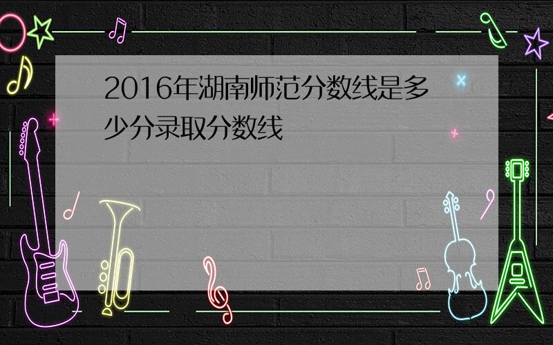 2016年湖南师范分数线是多少分录取分数线