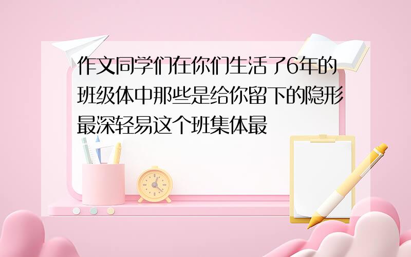 作文同学们在你们生活了6年的班级体中那些是给你留下的隐形最深轻易这个班集体最