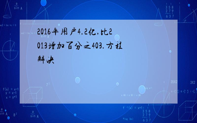 2016年用户4.2亿,比2013增加百分之403.方程解决