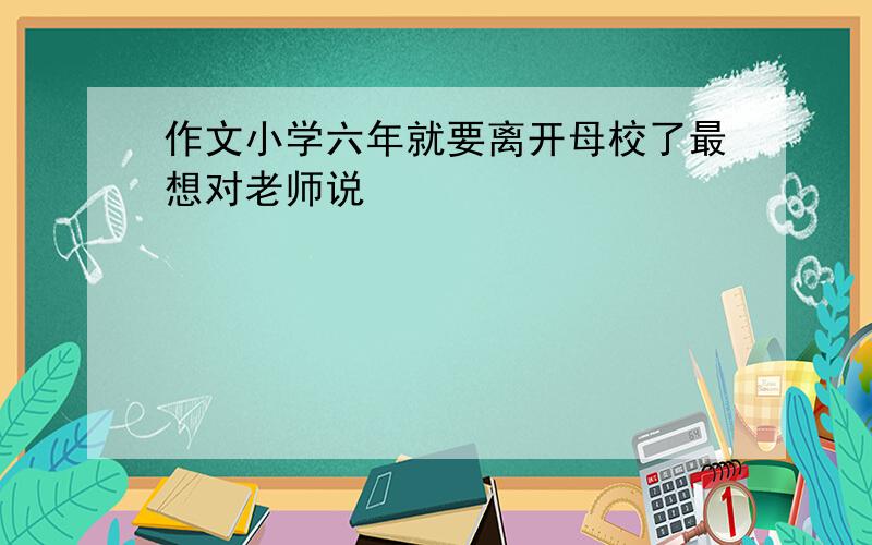 作文小学六年就要离开母校了最想对老师说