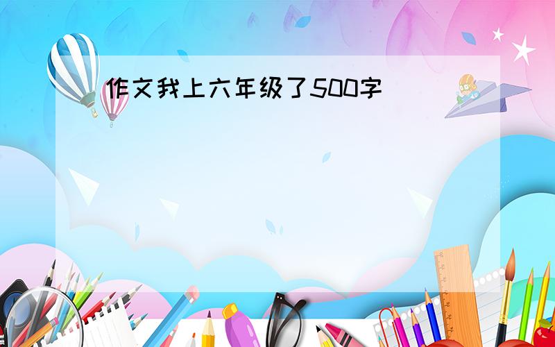 作文我上六年级了500字