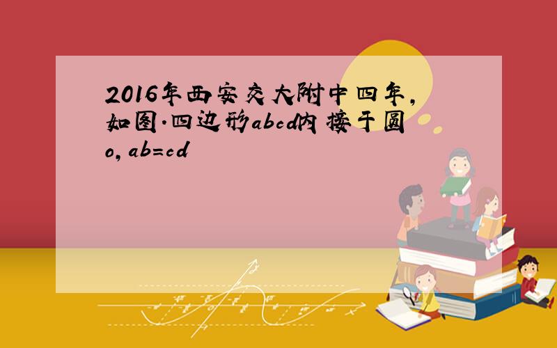 2016年西安交大附中四年,如图.四边形abcd内接于圆o,ab=cd