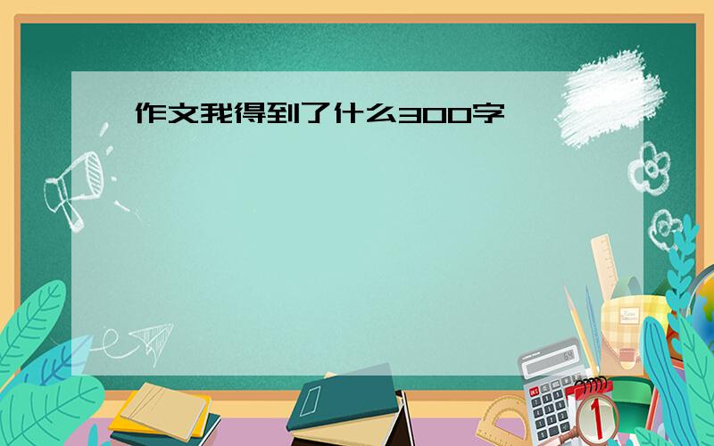 作文我得到了什么300字