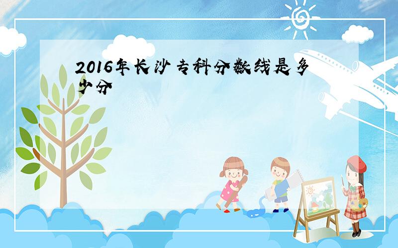 2016年长沙专科分数线是多少分