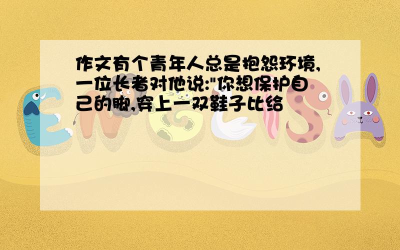 作文有个青年人总是抱怨环境,一位长者对他说:"你想保护自己的脚,穿上一双鞋子比给