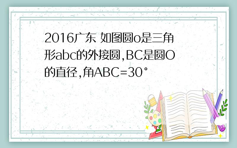 2016广东 如图圆o是三角形abc的外接圆,BC是圆O的直径,角ABC=30°