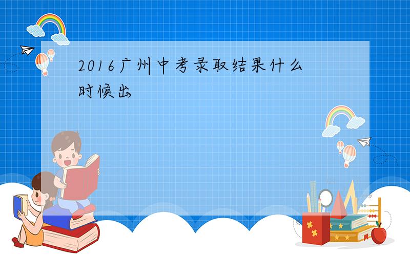 2016广州中考录取结果什么时候出