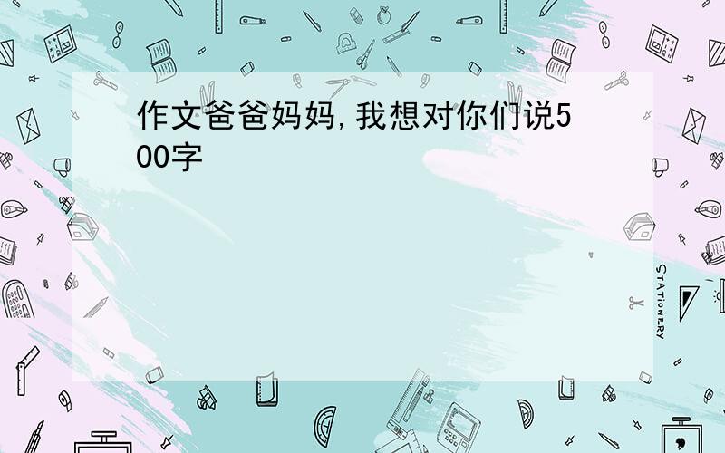 作文爸爸妈妈,我想对你们说500字