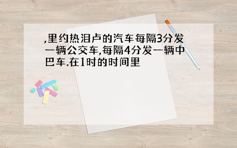 ,里约热泪卢的汽车每隔3分发一辆公交车,每隔4分发一辆中巴车.在1时的时间里