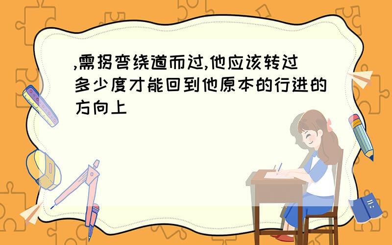 ,需拐弯绕道而过,他应该转过多少度才能回到他原本的行进的方向上