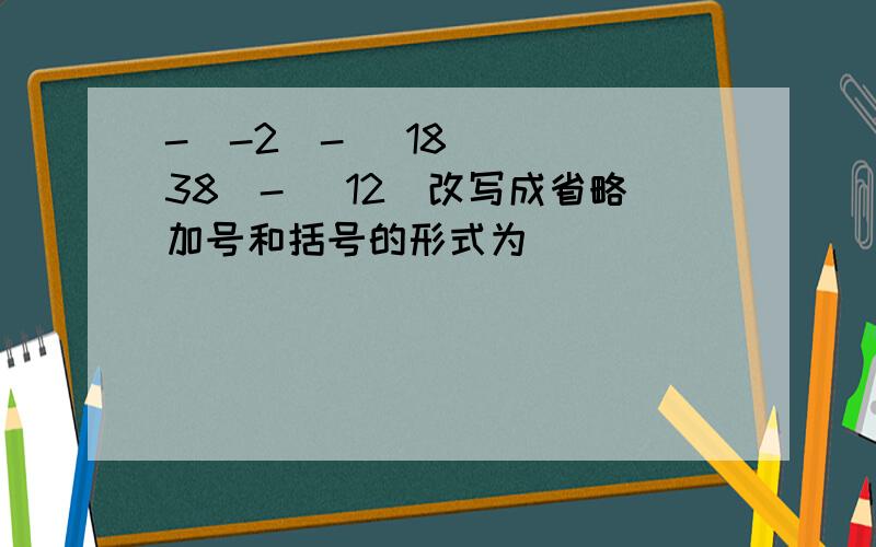 -(-2)-( 18) ( 38)-( 12)改写成省略加号和括号的形式为