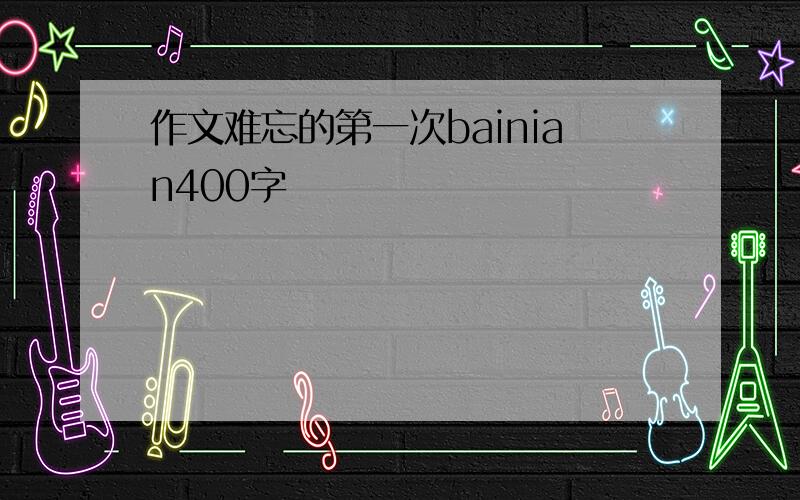 作文难忘的第一次bainian400字