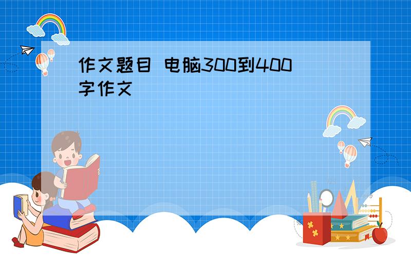 作文题目 电脑300到400字作文