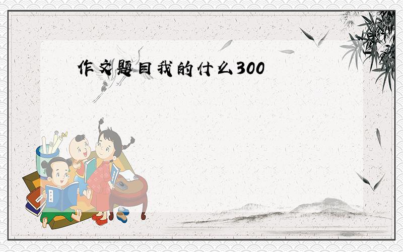 作文题目我的什么300