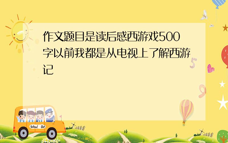 作文题目是读后感西游戏500字以前我都是从电视上了解西游记