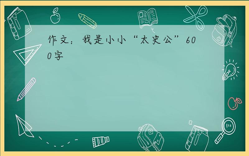 作文：我是小小“太史公”600字