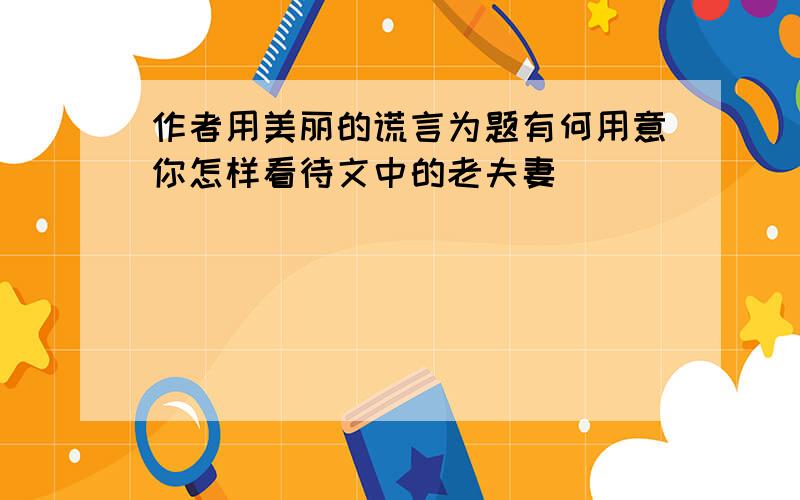 作者用美丽的谎言为题有何用意你怎样看待文中的老夫妻