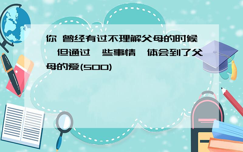 你 曾经有过不理解父母的时候,但通过一些事情,体会到了父母的爱(500)