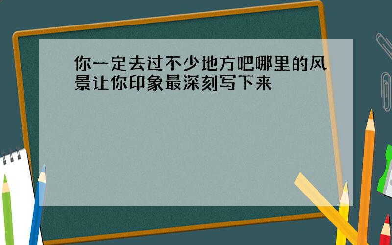 你一定去过不少地方吧哪里的风景让你印象最深刻写下来