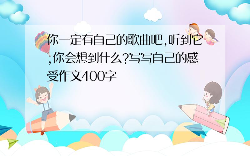 你一定有自己的歌曲吧,听到它,你会想到什么?写写自己的感受作文400字