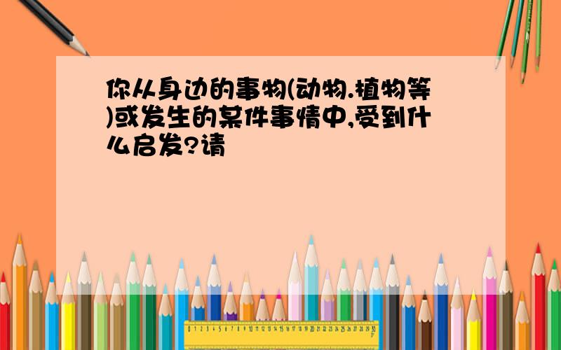 你从身边的事物(动物.植物等)或发生的某件事情中,受到什么启发?请