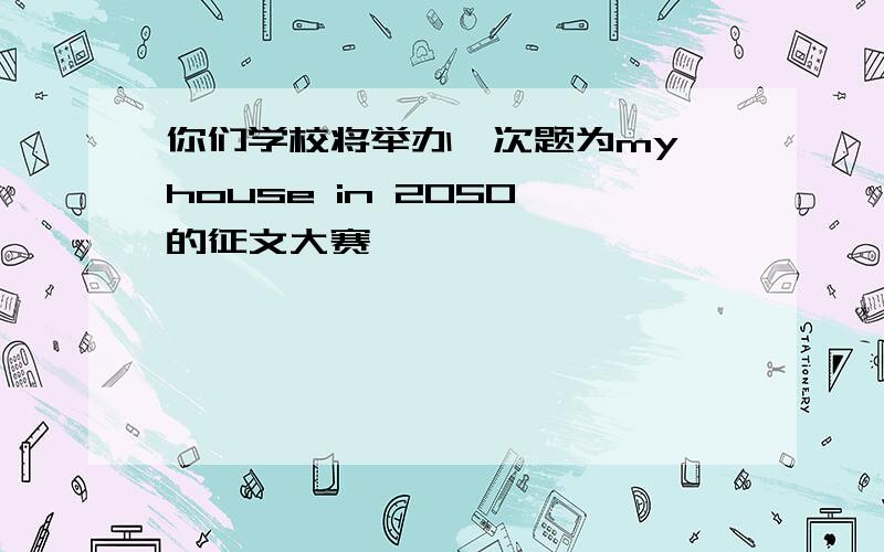 你们学校将举办一次题为my house in 2050 的征文大赛