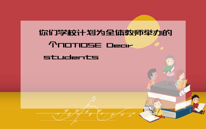 你们学校计划为全体教师举办的一个NOTIOSE Dear students,