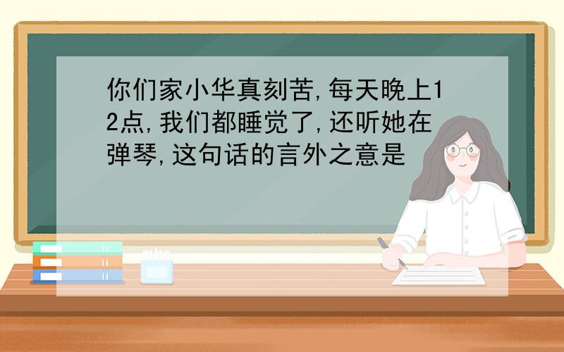 你们家小华真刻苦,每天晚上12点,我们都睡觉了,还听她在弹琴,这句话的言外之意是