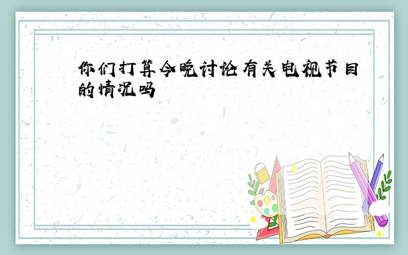 你们打算今晚讨论有关电视节目的情况吗