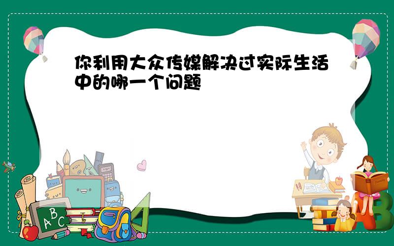 你利用大众传媒解决过实际生活中的哪一个问题