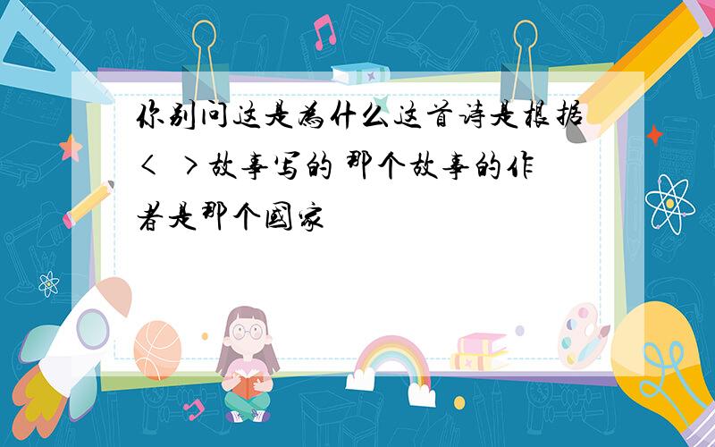 你别问这是为什么这首诗是根据< >故事写的 那个故事的作者是那个国家