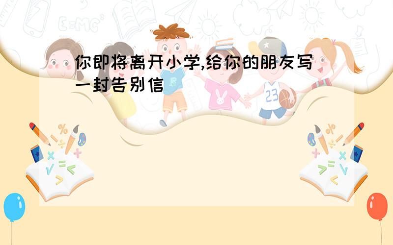 你即将离开小学,给你的朋友写一封告别信