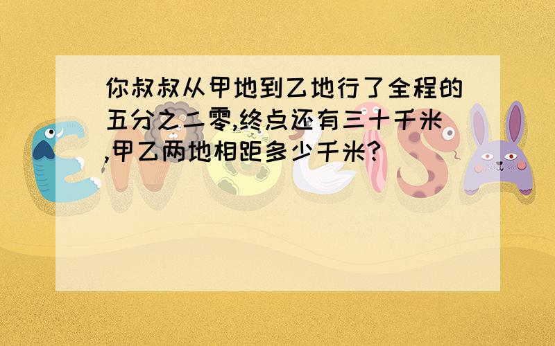 你叔叔从甲地到乙地行了全程的五分之二零,终点还有三十千米,甲乙两地相距多少千米?