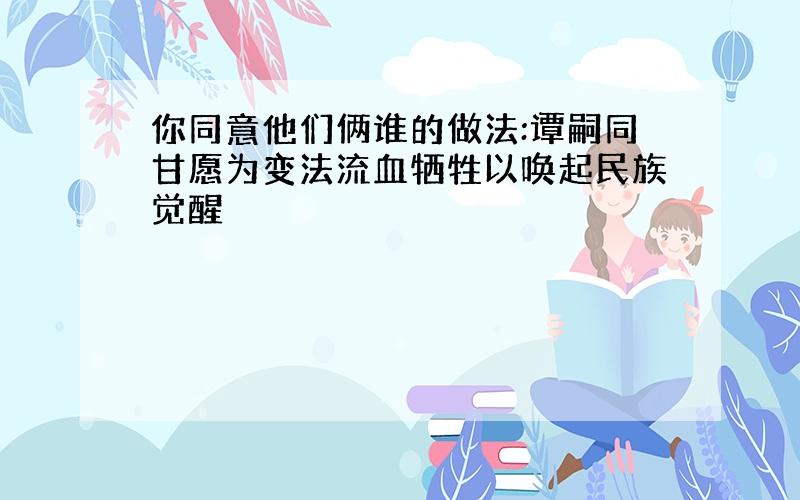 你同意他们俩谁的做法:谭嗣同甘愿为变法流血牺牲以唤起民族觉醒