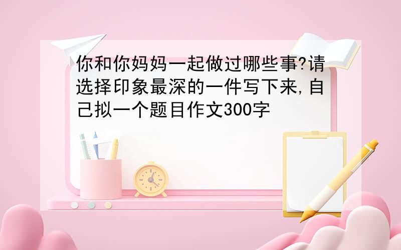 你和你妈妈一起做过哪些事?请选择印象最深的一件写下来,自己拟一个题目作文300字