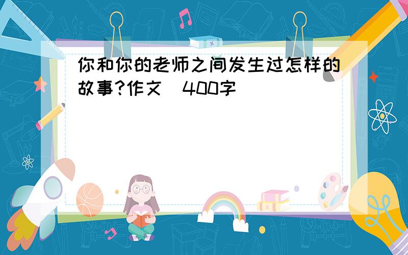 你和你的老师之间发生过怎样的故事?作文(400字)