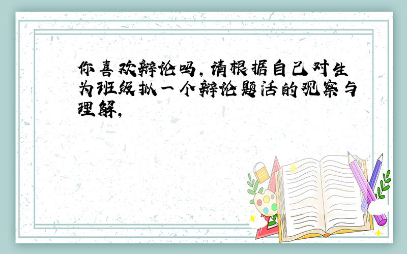 你喜欢辩论吗,请根据自己对生为班级拟一个辩论题活的观察与理解,