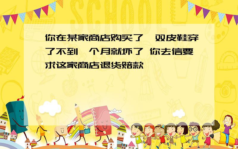 你在某家商店购买了一双皮鞋穿了不到一个月就坏了 你去信要求这家商店退货赔款