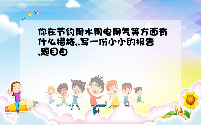 你在节约用水用电用气等方面有什么措施,,写一份小小的报告,题目自