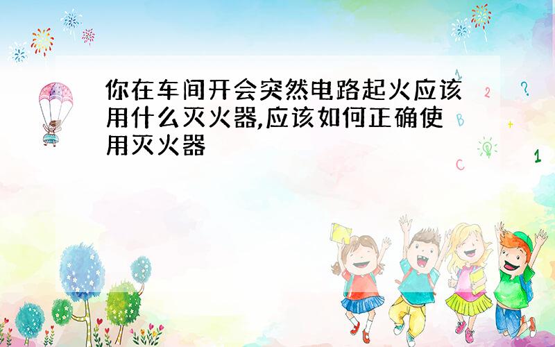 你在车间开会突然电路起火应该用什么灭火器,应该如何正确使用灭火器