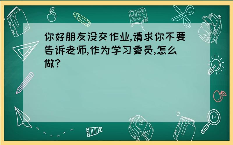 你好朋友没交作业,请求你不要告诉老师,作为学习委员,怎么做?