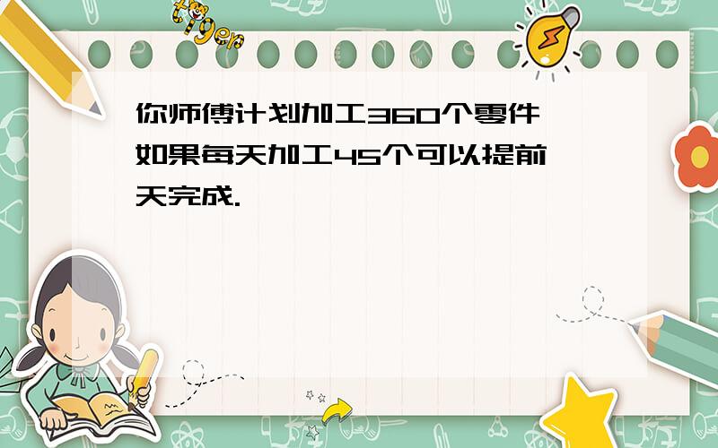 你师傅计划加工360个零件,如果每天加工45个可以提前一天完成.